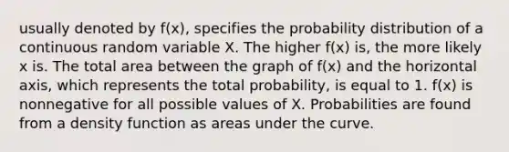 usually denoted by f(x), specifies the probability distribution of a continuous random variable X. The higher f(x) is, the more likely x is. The total area between the graph of f(x) and the horizontal axis, which represents the total probability, is equal to 1. f(x) is nonnegative for all possible values of X. Probabilities are found from a density function as areas under the curve.