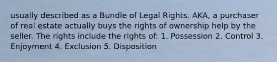 usually described as a Bundle of Legal Rights. AKA, a purchaser of real estate actually buys the rights of ownership help by the seller. The rights include the rights of: 1. Possession 2. Control 3. Enjoyment 4. Exclusion 5. Disposition