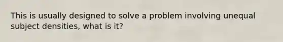 This is usually designed to solve a problem involving unequal subject densities, what is it?