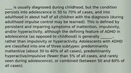 ____ is usually diagnosed during childhood, but the condition persists into adolescence in 50 to 70% of cases, and into adulthood in about half of all children with the diagnosis (during adulthood impulse control may be learned). This is defined by persistent and impairing symptoms of inattention, impulsivity, and/or hyperactivity, although the defining feature of ADHD in adolescence (as opposed to childhood) is generally ______., rather than impulsivity or hyperactivity. Adolescents with ADHD are classified into one of three subtypes: predominantly inattentive (about 30 to 40% of all cases), predominantly hyperactive/impulsive (fewer than 5% of all cases, and rarely seen during adolescence), or combined (between 50 and 60% of all cases).