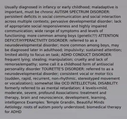 Usually diagnosed in infancy or early childhood; maladaptive is important, must be chronic AUTISM SPECTRUM DISORDER: persistent deficits in social communication and social interaction across multiple contexts; pervasive developmental disorder; lack of appropriate social responsiveness and highly impaired communication; wide range of symptoms and levels of functioning; more common among boys (genetic??) ATTENTION DEFICIT/HYPERACTIVITY DISORDER: referred to as a neurodevelopmental disorder; more common among boys, may be diagnosed later in adulthood; impulsivity; sustained attention; limited ability to focus on task; ADHD CONDUCT DISORDER: frequent lying; stealing; manipulation; cruelty and lack of remorse/empathy; some call it a childhood form of antisocial personality disorder TOURETTE'S DISORDER: referred to as a neurodevelopmental disorder; consistent vocal or motor tics (sudden, rapid, recurrent, non-rhythmic, stereotyped movement or vocalization); somewhat like OCD INTELLECTUAL DISABILITY: formerly referred to as mental retardation; 4 levels=mild, moderate, severe, profound Associations: treatment and therapy, brain and neuroscience, development, learning, intelligence Examples: Temple Grandin, Beautiful Minds Aetiology: roots of autism poorly understood; biomedical therapy for ADHD