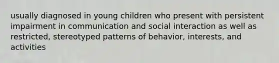 usually diagnosed in young children who present with persistent impairment in communication and social interaction as well as restricted, stereotyped patterns of behavior, interests, and activities