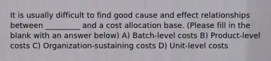 It is usually difficult to find good <a href='https://www.questionai.com/knowledge/kRJV8xGm2O-cause-and-effect' class='anchor-knowledge'>cause and effect</a> relationships between _________ and a cost allocation base. (Please fill in the blank with an answer below) A) Batch-level costs B) Product-level costs C) Organization-sustaining costs D) Unit-level costs