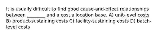 It is usually difficult to find good cause-and-effect relationships between ________ and a cost allocation base. A) unit-level costs B) product-sustaining costs C) facility-sustaining costs D) batch-level costs