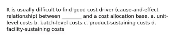 It is usually difficult to find good cost driver (cause-and-effect relationship) between ________ and a cost allocation base. a. unit-level costs b. batch-level costs c. product-sustaining costs d. facility-sustaining costs