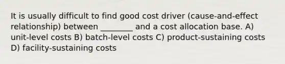 It is usually difficult to find good cost driver (cause-and-effect relationship) between ________ and a cost allocation base. A) unit-level costs B) batch-level costs C) product-sustaining costs D) facility-sustaining costs