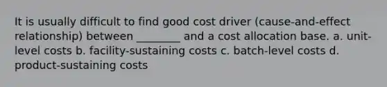 It is usually difficult to find good cost driver (cause-and-effect relationship) between ________ and a cost allocation base. a. unit-level costs b. facility-sustaining costs c. batch-level costs d. product-sustaining costs