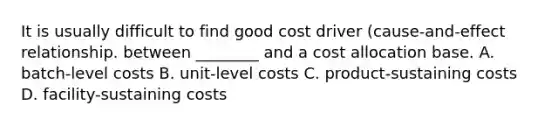 It is usually difficult to find good cost driver (cause-and-effect relationship. between ________ and a cost allocation base. A. batch-level costs B. unit-level costs C. product-sustaining costs D. facility-sustaining costs