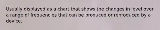 Usually displayed as a chart that shows the changes in level over a range of frequencies that can be produced or reproduced by a device.