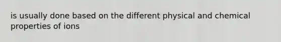 is usually done based on the different physical and chemical properties of ions