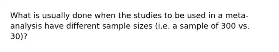 What is usually done when the studies to be used in a meta-analysis have different sample sizes (i.e. a sample of 300 vs. 30)?