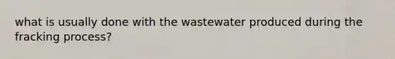 what is usually done with the wastewater produced during the fracking process?