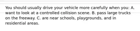 You should usually drive your vehicle more carefully when you: A. want to look at a controlled collision scene. B. pass large trucks on the freeway. C. are near schools, playgrounds, and in residential areas.