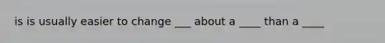 is is usually easier to change ___ about a ____ than a ____