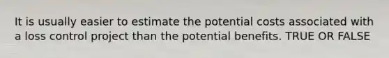 It is usually easier to estimate the potential costs associated with a loss control project than the potential benefits. TRUE OR FALSE