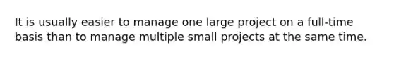 It is usually easier to manage one large project on a full-time basis than to manage multiple small projects at the same time.