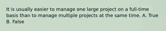 It is usually easier to manage one large project on a full-time basis than to manage multiple projects at the same time. A. True B. False