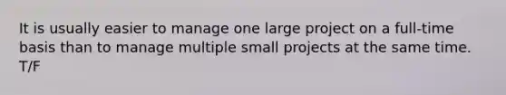 It is usually easier to manage one large project on a full-time basis than to manage multiple small projects at the same time. T/F