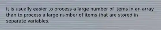 It is usually easier to process a large number of items in an array than to process a large number of items that are stored in separate variables.