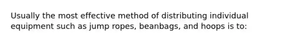 Usually the most effective method of distributing individual equipment such as jump ropes, beanbags, and hoops is to: