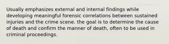 Usually emphasizes external and internal findings while developing meaningful forensic correlations between sustained injuries and the crime scene. the goal is to determine the cause of death and confirm the manner of death, often to be used in criminal proceedings.