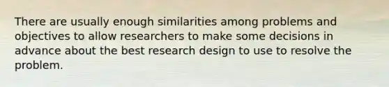 There are usually enough similarities among problems and objectives to allow researchers to make some decisions in advance about the best research design to use to resolve the problem.