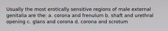 Usually the most erotically sensitive regions of male external genitalia are the: a. corona and frenulum b. shaft and urethral opening c. glans and corona d. corona and scrotum