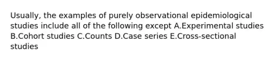 Usually, the examples of purely observational epidemiological studies include all of the following except A.Experimental studies B.Cohort studies C.Counts D.Case series E.Cross-sectional studies