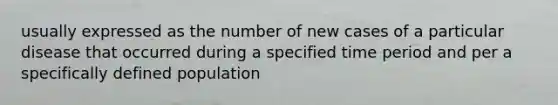 usually expressed as the number of new cases of a particular disease that occurred during a specified time period and per a specifically defined population