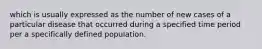 which is usually expressed as the number of new cases of a particular disease that occurred during a specified time period per a specifically defined population.