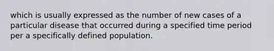 which is usually expressed as the number of new cases of a particular disease that occurred during a specified time period per a specifically defined population.