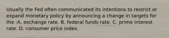 Usually the Fed often communicated its intentions to restrict or expand monetary policy by announcing a change in targets for the :A. exchange rate. B. federal funds rate. C. prime interest rate. D. consumer price index.