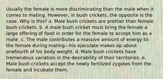 Usually the female is more discriminating than the male when it comes to mating. However, in bush crickets, the opposite is the case. Why is this? a. Male bush crickets are prettier than female bush crickets. b. A male bush cricket must bring the female a large offering of food in order for the female to accept him as a mate. c. The male contributes a massive amount of energy to the female during mating—his ejaculate makes up about onefourth of his body weight. d. Male bush crickets have tremendous variation in the desirability of their territories. e. Male bush crickets accept the newly fertilized zygotes from the female and incubate them.