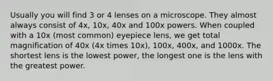 Usually you will find 3 or 4 lenses on a microscope. They almost always consist of 4x, 10x, 40x and 100x powers. When coupled with a 10x (most common) eyepiece lens, we get total magnification of 40x (4x times 10x), 100x, 400x, and 1000x. The shortest lens is the lowest power, the longest one is the lens with the greatest power.