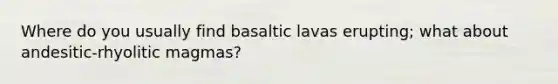 Where do you usually find basaltic lavas erupting; what about andesitic-rhyolitic magmas?