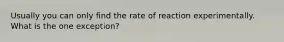 Usually you can only find the rate of reaction experimentally. What is the one exception?