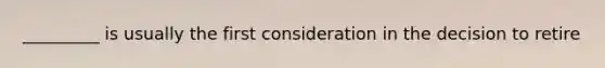 _________ is usually the first consideration in the decision to retire