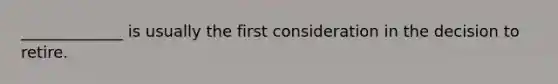 _____________ is usually the first consideration in the decision to retire.