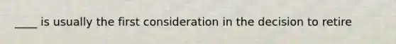 ____ is usually the first consideration in the decision to retire