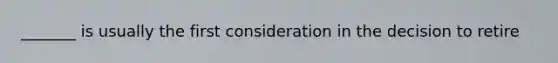 _______ is usually the first consideration in the decision to retire