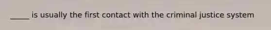 _____ is usually the first contact with the criminal justice system