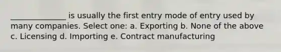 ______________ is usually the first entry mode of entry used by many companies. Select one: a. Exporting b. None of the above c. Licensing d. Importing e. Contract manufacturing