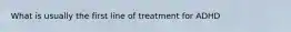 What is usually the first line of treatment for ADHD