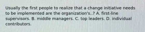 Usually the first people to realize that a change initiative needs to be implemented are the organization's..? A. first-line supervisors. B. middle managers. C. top leaders. D. individual contributors.