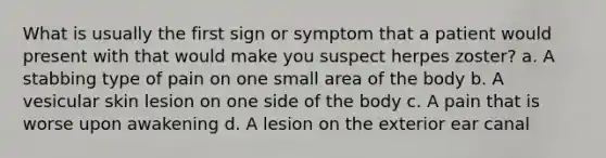 What is usually the first sign or symptom that a patient would present with that would make you suspect herpes zoster? a. A stabbing type of pain on one small area of the body b. A vesicular skin lesion on one side of the body c. A pain that is worse upon awakening d. A lesion on the exterior ear canal