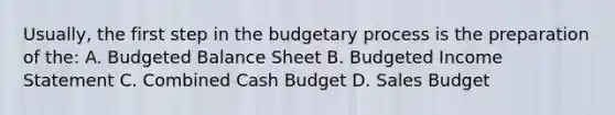 Usually, the first step in the budgetary process is the preparation of the: A. Budgeted Balance Sheet B. Budgeted Income Statement C. Combined Cash Budget D. Sales Budget