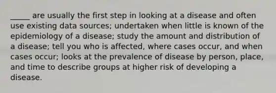 _____ are usually the first step in looking at a disease and often use existing data sources; undertaken when little is known of the epidemiology of a disease; study the amount and distribution of a disease; tell you who is affected, where cases occur, and when cases occur; looks at the prevalence of disease by person, place, and time to describe groups at higher risk of developing a disease.