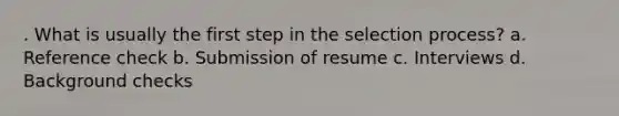 . What is usually the first step in the selection process? a. Reference check b. Submission of resume c. Interviews d. Background checks