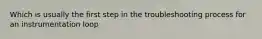 Which is usually the first step in the troubleshooting process for an instrumentation loop