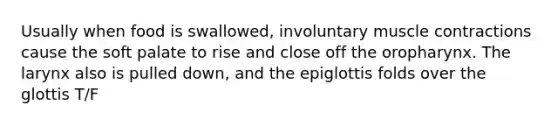 Usually when food is swallowed, involuntary <a href='https://www.questionai.com/knowledge/k0LBwLeEer-muscle-contraction' class='anchor-knowledge'>muscle contraction</a>s cause the soft palate to rise and close off the oropharynx. The larynx also is pulled down, and the epiglottis folds over the glottis T/F